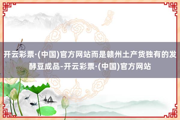 开云彩票·(中国)官方网站而是赣州土产货独有的发酵豆成品-开云彩票·(中国)官方网站