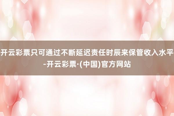 开云彩票只可通过不断延迟责任时辰来保管收入水平-开云彩票·(中国)官方网站