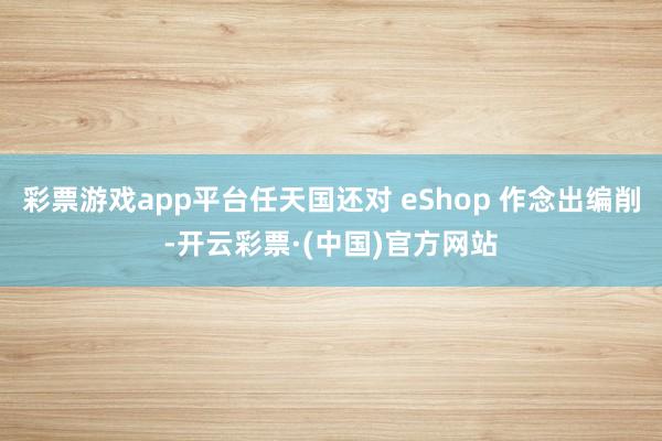 彩票游戏app平台任天国还对 eShop 作念出编削-开云彩票·(中国)官方网站