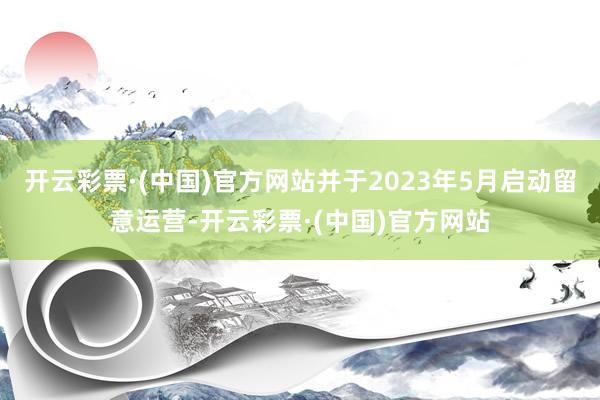 开云彩票·(中国)官方网站并于2023年5月启动留意运营-开云彩票·(中国)官方网站