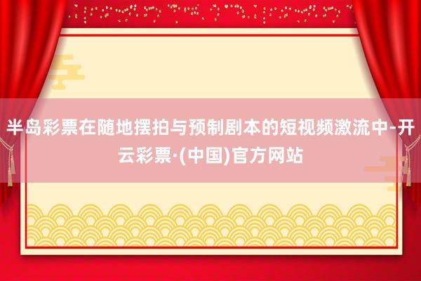 半岛彩票在随地摆拍与预制剧本的短视频激流中-开云彩票·(中国)官方网站