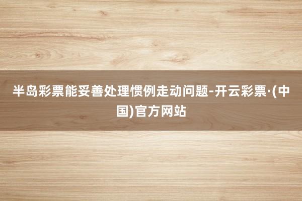 半岛彩票能妥善处理惯例走动问题-开云彩票·(中国)官方网站