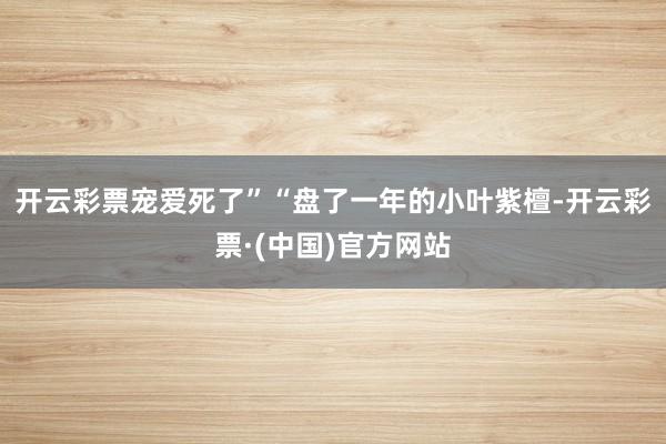 开云彩票宠爱死了”“盘了一年的小叶紫檀-开云彩票·(中国)官方网站