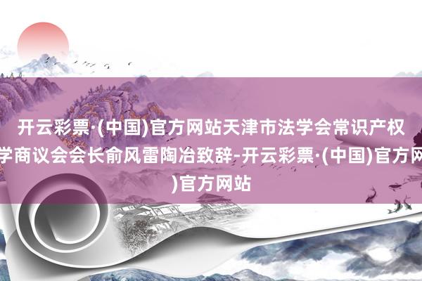 开云彩票·(中国)官方网站天津市法学会常识产权法学商议会会长俞风雷陶冶致辞-开云彩票·(中国)官方网站