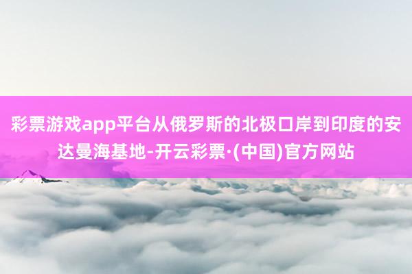 彩票游戏app平台从俄罗斯的北极口岸到印度的安达曼海基地-开云彩票·(中国)官方网站