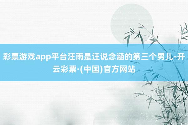 彩票游戏app平台汪雨是汪说念涵的第三个男儿-开云彩票·(中国)官方网站