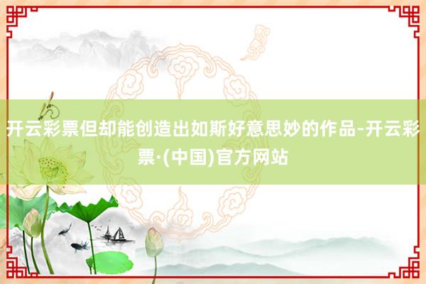 开云彩票但却能创造出如斯好意思妙的作品-开云彩票·(中国)官方网站