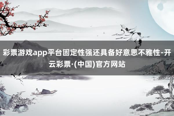 彩票游戏app平台固定性强还具备好意思不雅性-开云彩票·(中国)官方网站