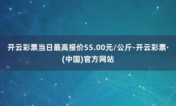 开云彩票当日最高报价55.00元/公斤-开云彩票·(中国)官方网站