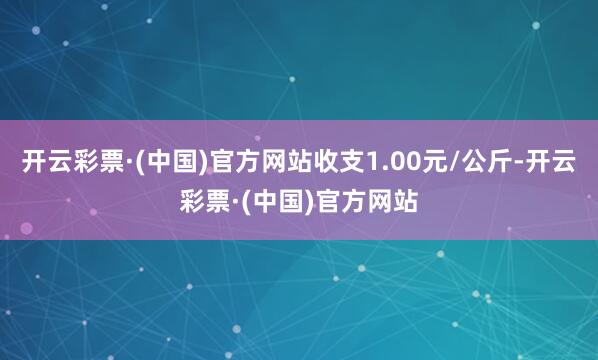 开云彩票·(中国)官方网站收支1.00元/公斤-开云彩票·(中国)官方网站