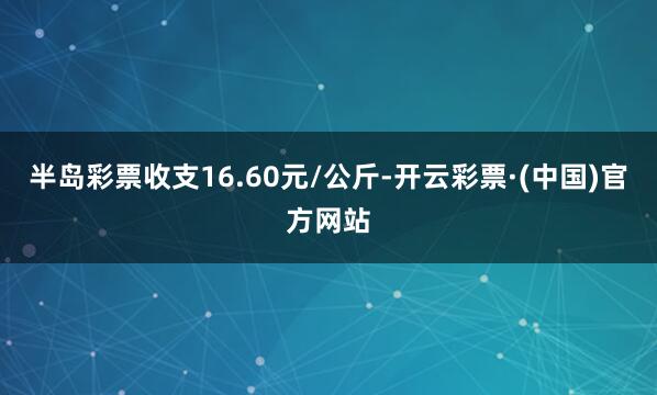 半岛彩票收支16.60元/公斤-开云彩票·(中国)官方网站