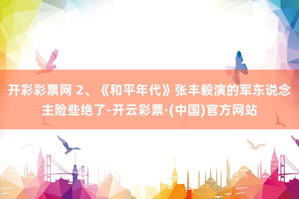 开彩彩票网 2、《和平年代》张丰毅演的军东说念主险些绝了-开云彩票·(中国)官方网站
