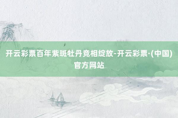 开云彩票百年紫斑牡丹竞相绽放-开云彩票·(中国)官方网站