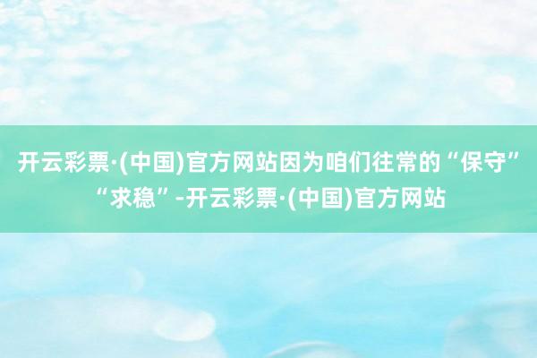 开云彩票·(中国)官方网站因为咱们往常的“保守”“求稳”-开云彩票·(中国)官方网站