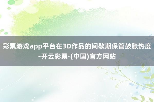 彩票游戏app平台在3D作品的间歇期保管鼓胀热度-开云彩票·(中国)官方网站