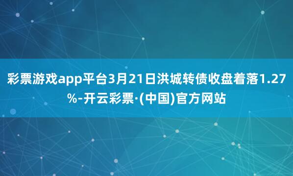 彩票游戏app平台3月21日洪城转债收盘着落1.27%-开云彩票·(中国)官方网站