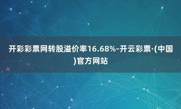 开彩彩票网转股溢价率16.68%-开云彩票·(中国)官方网站