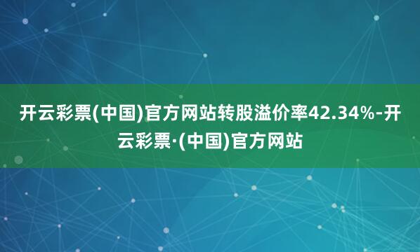 开云彩票(中国)官方网站转股溢价率42.34%-开云彩票·(中国)官方网站