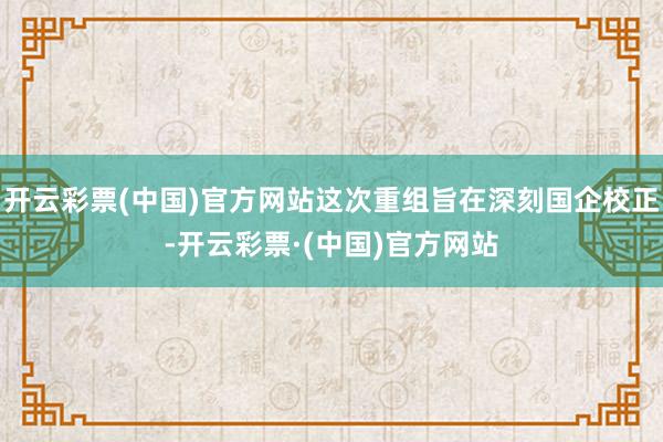 开云彩票(中国)官方网站这次重组旨在深刻国企校正-开云彩票·(中国)官方网站