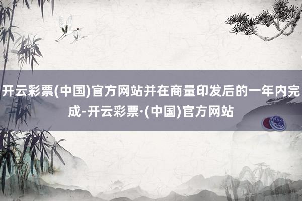开云彩票(中国)官方网站并在商量印发后的一年内完成-开云彩票·(中国)官方网站