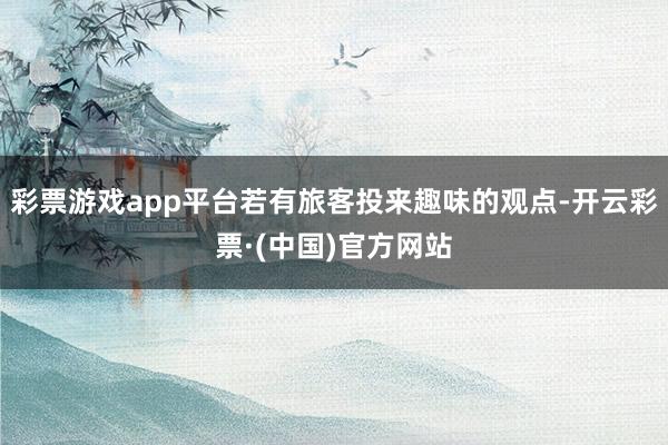 彩票游戏app平台若有旅客投来趣味的观点-开云彩票·(中国)官方网站