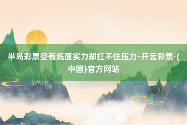 半岛彩票空有纸面实力却扛不住压力-开云彩票·(中国)官方网站