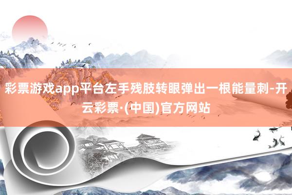 彩票游戏app平台左手残肢转眼弹出一根能量刺-开云彩票·(中国)官方网站