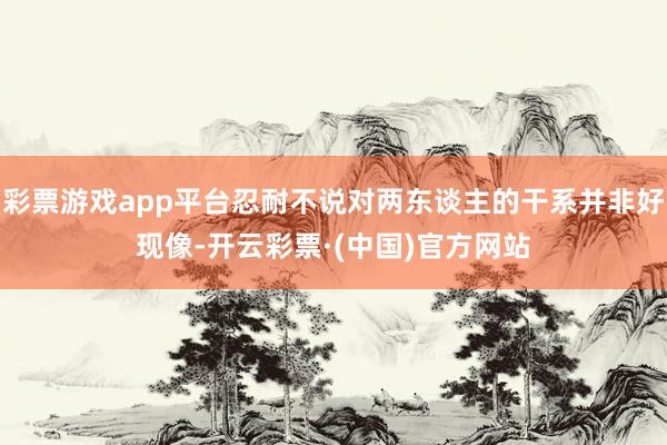 彩票游戏app平台忍耐不说对两东谈主的干系并非好现像-开云彩票·(中国)官方网站