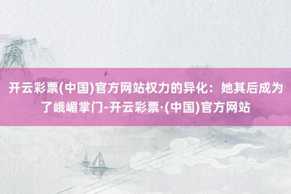 开云彩票(中国)官方网站权力的异化：她其后成为了峨嵋掌门-开云彩票·(中国)官方网站