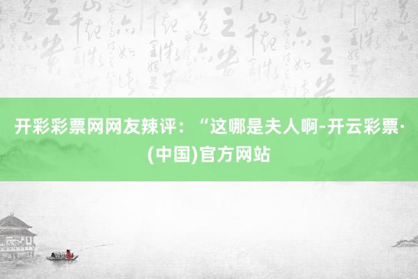开彩彩票网网友辣评：“这哪是夫人啊-开云彩票·(中国)官方网站