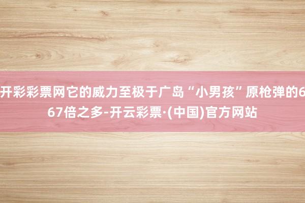 开彩彩票网它的威力至极于广岛“小男孩”原枪弹的667倍之多-开云彩票·(中国)官方网站