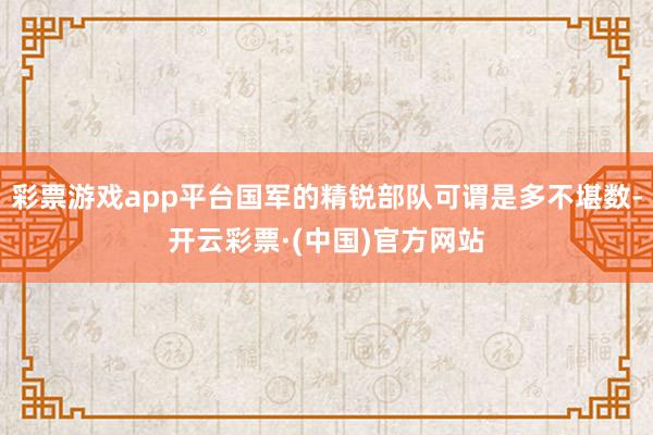 彩票游戏app平台国军的精锐部队可谓是多不堪数-开云彩票·(中国)官方网站