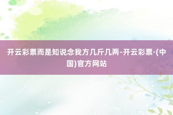 开云彩票而是知说念我方几斤几两-开云彩票·(中国)官方网站