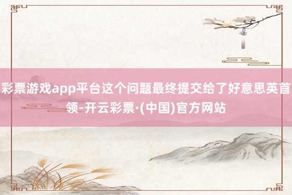 彩票游戏app平台这个问题最终提交给了好意思英首领-开云彩票·(中国)官方网站