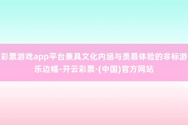 彩票游戏app平台兼具文化内涵与羡慕体验的非标游乐边幅-开云彩票·(中国)官方网站