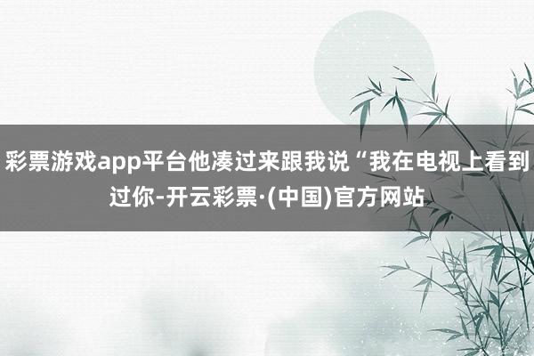 彩票游戏app平台他凑过来跟我说“我在电视上看到过你-开云彩票·(中国)官方网站
