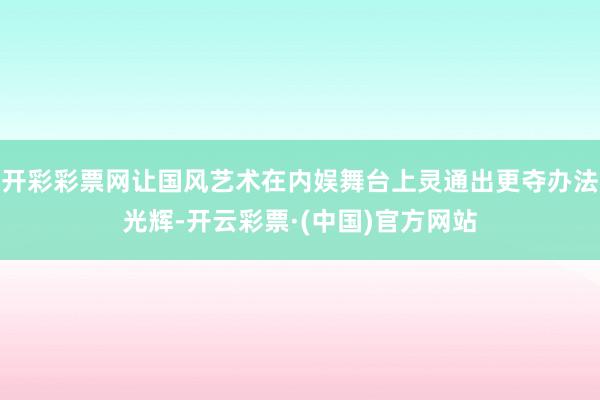 开彩彩票网让国风艺术在内娱舞台上灵通出更夺办法光辉-开云彩票·(中国)官方网站