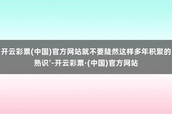 开云彩票(中国)官方网站就不要陡然这样多年积聚的熟识’-开云彩票·(中国)官方网站