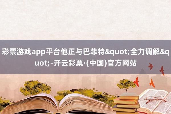 彩票游戏app平台他正与巴菲特"全力调解"-开云彩票·(中国)官方网站