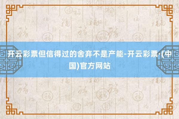开云彩票但信得过的舍弃不是产能-开云彩票·(中国)官方网站