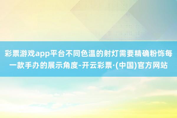 彩票游戏app平台不同色温的射灯需要精确粉饰每一款手办的展示角度-开云彩票·(中国)官方网站