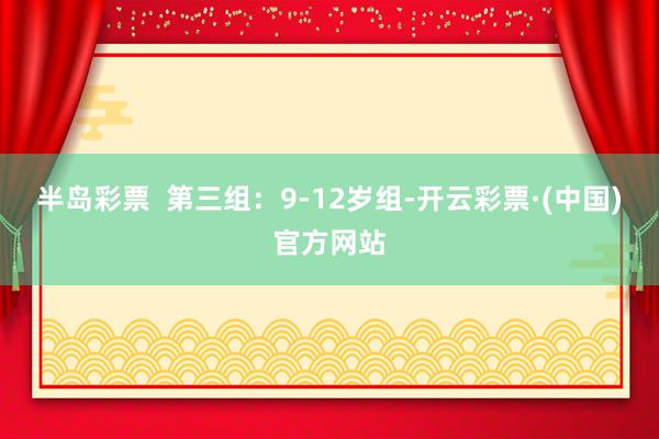 半岛彩票  第三组：9-12岁组-开云彩票·(中国)官方网站