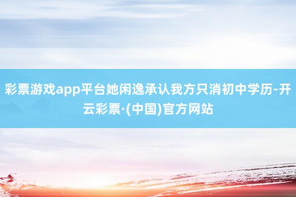 彩票游戏app平台她闲逸承认我方只消初中学历-开云彩票·(中国)官方网站