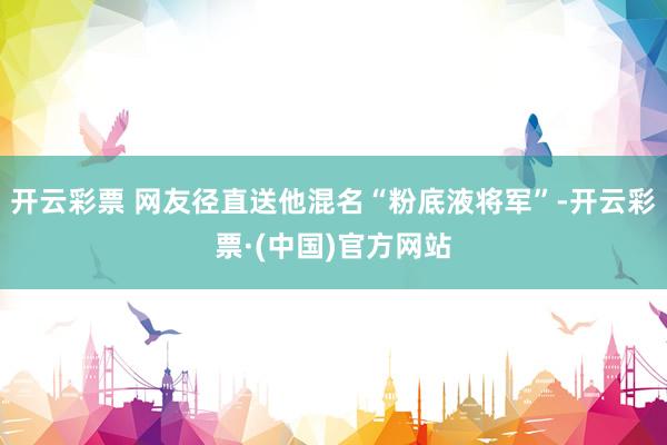 开云彩票 网友径直送他混名“粉底液将军”-开云彩票·(中国)官方网站