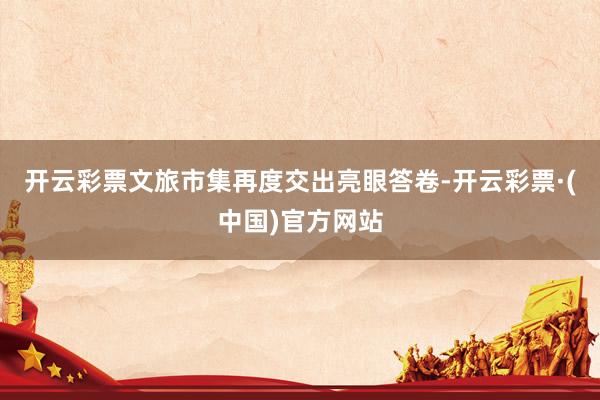 开云彩票文旅市集再度交出亮眼答卷-开云彩票·(中国)官方网站