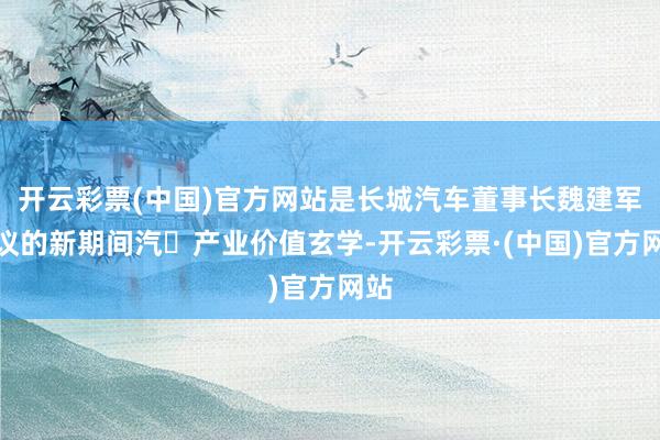 开云彩票(中国)官方网站是长城汽车董事长魏建军提议的新期间汽⻋产业价值玄学-开云彩票·(中国)官方网站