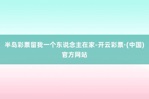 半岛彩票留我一个东说念主在家-开云彩票·(中国)官方网站