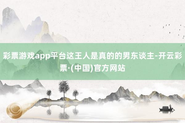 彩票游戏app平台这王人是真的的男东谈主-开云彩票·(中国)官方网站