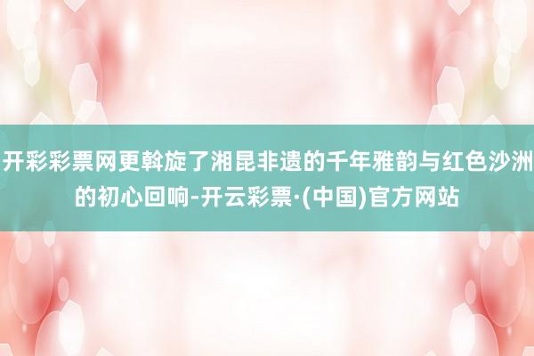开彩彩票网更斡旋了湘昆非遗的千年雅韵与红色沙洲的初心回响-开云彩票·(中国)官方网站