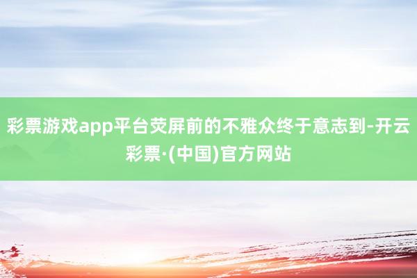 彩票游戏app平台荧屏前的不雅众终于意志到-开云彩票·(中国)官方网站